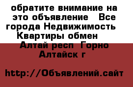 обратите внимание на это объявление - Все города Недвижимость » Квартиры обмен   . Алтай респ.,Горно-Алтайск г.